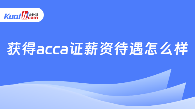 半岛·体育中国官方网获得acca证薪资待遇怎么样？在国内的认可度如何？